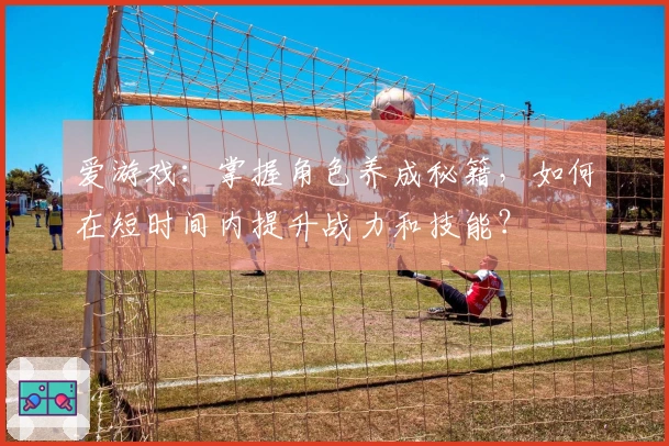 爱游戏：掌握角色养成秘籍，如何在短时间内提升战力和技能？