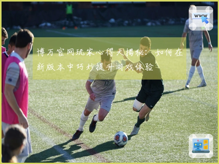 博万官网玩家心得大揭秘：如何在新版本中巧妙提升游戏体验
