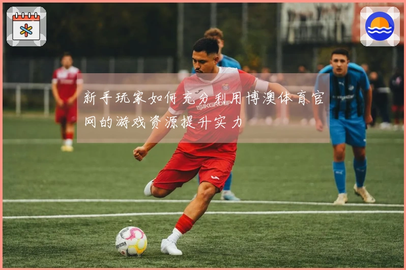 新手玩家如何充分利用博澳体育官网的游戏资源提升实力
