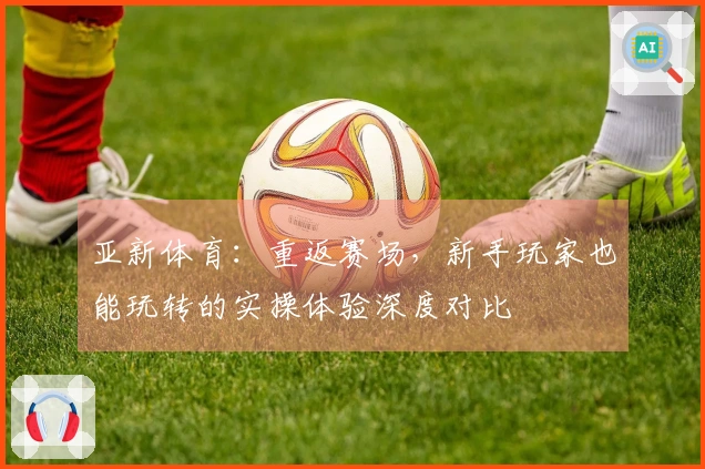 亚新体育：重返赛场，新手玩家也能玩转的实操体验深度对比