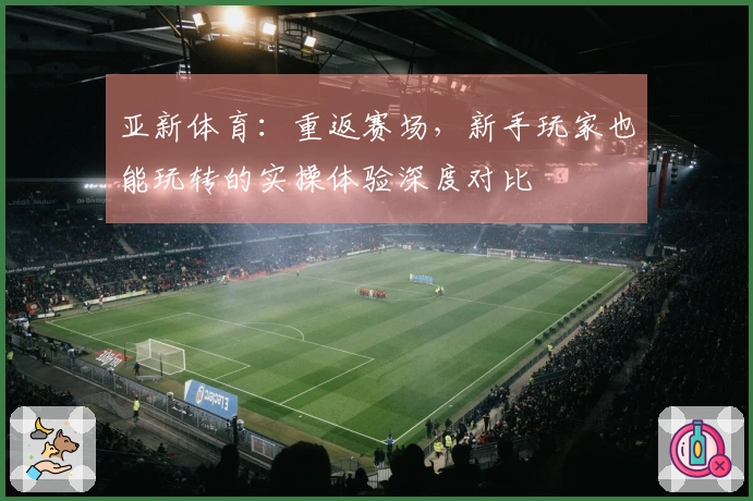 亚新体育：重返赛场，新手玩家也能玩转的实操体验深度对比